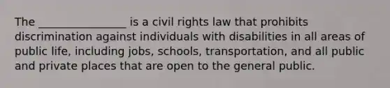 The ________________ is a civil rights law that prohibits discrimination against individuals with disabilities in all areas of public life, including jobs, schools, transportation, and all public and private places that are open to the general public.