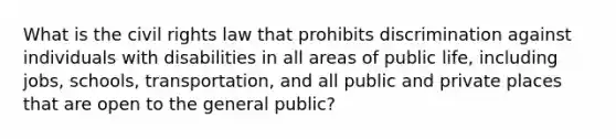 What is the civil rights law that prohibits discrimination against individuals with disabilities in all areas of public life, including jobs, schools, transportation, and all public and private places that are open to the general public?