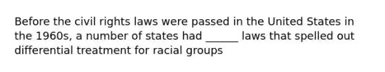 Before the civil rights laws were passed in the United States in the 1960s, a number of states had ______ laws that spelled out differential treatment for racial groups