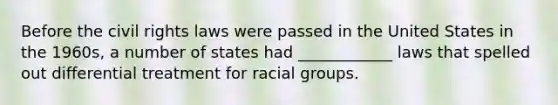 Before the civil rights laws were passed in the United States in the 1960s, a number of states had ____________ laws that spelled out differential treatment for racial groups.