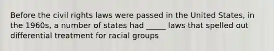 Before the civil rights laws were passed in the United States, in the 1960s, a number of states had _____ laws that spelled out differential treatment for racial groups