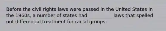 Before the civil rights laws were passed in the United States in the 1960s, a number of states had __________ laws that spelled out differential treatment for racial groups: