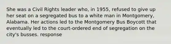 She was a Civil Rights leader who, in 1955, refused to give up her seat on a segregated bus to a white man in Montgomery, Alabama. Her actions led to the Montgomery Bus Boycott that eventually led to the court-ordered end of segregation on the city's busses. response