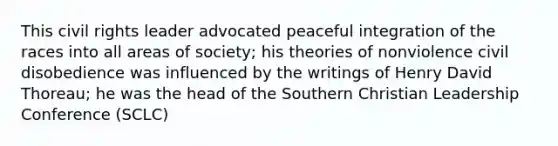 This civil rights leader advocated peaceful integration of the races into all areas of society; his theories of nonviolence civil disobedience was influenced by the writings of Henry David Thoreau; he was the head of the Southern Christian Leadership Conference (SCLC)