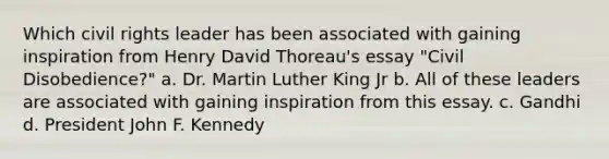 Which civil rights leader has been associated with gaining inspiration from Henry David Thoreau's essay "Civil Disobedience?" a. Dr. Martin Luther King Jr b. All of these leaders are associated with gaining inspiration from this essay. c. Gandhi d. President John F. Kennedy