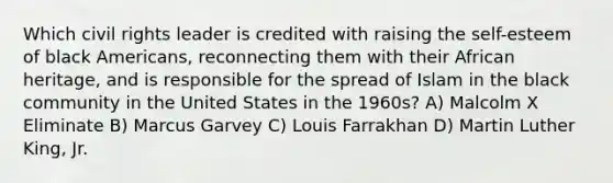 Which civil rights leader is credited with raising the self-esteem of black Americans, reconnecting them with their African heritage, and is responsible for the spread of Islam in the black community in the United States in the 1960s? A) Malcolm X Eliminate B) Marcus Garvey C) Louis Farrakhan D) Martin Luther King, Jr.