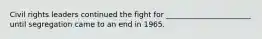 Civil rights leaders continued the fight for _______________________ until segregation came to an end in 1965.