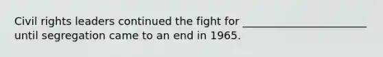Civil rights leaders continued the fight for _______________________ until segregation came to an end in 1965.