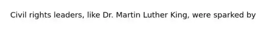 Civil rights leaders, like Dr. Martin Luther King, were sparked by