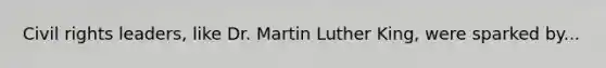 Civil rights leaders, like Dr. Martin Luther King, were sparked by...