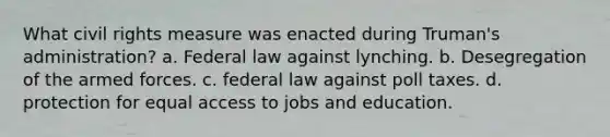 What civil rights measure was enacted during Truman's administration? a. Federal law against lynching. b. Desegregation of the armed forces. c. federal law against poll taxes. d. protection for equal access to jobs and education.