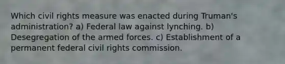 Which civil rights measure was enacted during Truman's administration? a) Federal law against lynching. b) Desegregation of the armed forces. c) Establishment of a permanent federal civil rights commission.