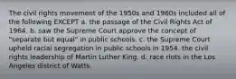 The civil rights movement of the 1950s and 1960s included all of the following EXCEPT a. the passage of the Civil Rights Act of 1964. b. saw the Supreme Court approve the concept of "separate but equal" in public schools. c. the Supreme Court upheld racial segregation in public schools in 1954. the civil rights leadership of Martin Luther King. d. race riots in the Los Angeles district of Watts.