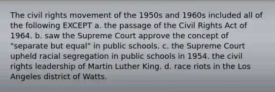 The civil rights movement of the 1950s and 1960s included all of the following EXCEPT a. the passage of the Civil Rights Act of 1964. b. saw the Supreme Court approve the concept of "separate but equal" in public schools. c. the Supreme Court upheld racial segregation in public schools in 1954. the civil rights leadership of Martin Luther King. d. race riots in the Los Angeles district of Watts.