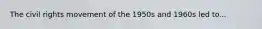 The civil rights movement of the 1950s and 1960s led to...