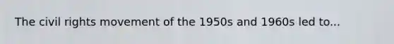 The civil rights movement of the 1950s and 1960s led to...