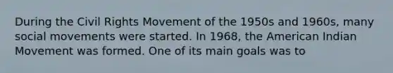 During <a href='https://www.questionai.com/knowledge/kwq766eC44-the-civil-rights-movement' class='anchor-knowledge'>the civil rights movement</a> of the 1950s and 1960s, many <a href='https://www.questionai.com/knowledge/kAXd22OR9c-social-movements' class='anchor-knowledge'>social movements</a> were started. In 1968, the American Indian Movement was formed. One of its main goals was to