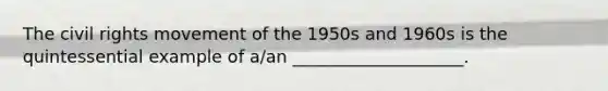 The civil rights movement of the 1950s and 1960s is the quintessential example of a/an ____________________.