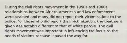 During the civil rights movement in the 1950s and 1960s, relationships between African American and law enforcement were strained and many did not report their victimizations to the police. For those who did report their victimization, the treatment given was notably different to that of White people. The civil rights movement was important in influencing the focus on the needs of victims because it paved the way for