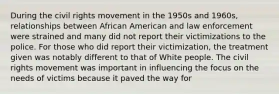 During <a href='https://www.questionai.com/knowledge/kwq766eC44-the-civil-rights-movement' class='anchor-knowledge'>the civil rights movement</a> in the 1950s and 1960s, relationships between African American and law enforcement were strained and many did not report their victimizations to the police. For those who did report their victimization, the treatment given was notably different to that of White people. The civil rights movement was important in influencing the focus on the needs of victims because it paved the way for