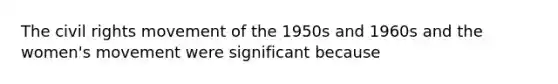 The civil rights movement of the 1950s and 1960s and the women's movement were significant because