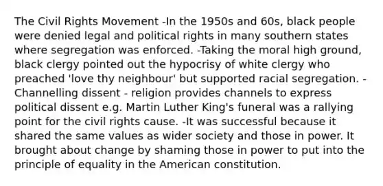 The Civil Rights Movement -In the 1950s and 60s, black people were denied legal and political rights in many southern states where segregation was enforced. -Taking the moral high ground, black clergy pointed out the hypocrisy of white clergy who preached 'love thy neighbour' but supported racial segregation. -Channelling dissent - religion provides channels to express political dissent e.g. Martin Luther King's funeral was a rallying point for the civil rights cause. -It was successful because it shared the same values as wider society and those in power. It brought about change by shaming those in power to put into the principle of equality in the American constitution.