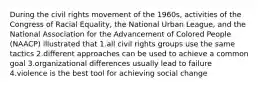 During the civil rights movement of the 1960s, activities of the Congress of Racial Equality, the National Urban League, and the National Association for the Advancement of Colored People (NAACP) illustrated that 1.all civil rights groups use the same tactics 2.different approaches can be used to achieve a common goal 3.organizational differences usually lead to failure 4.violence is the best tool for achieving social change