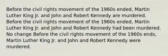 Before the civil rights movement of the 1960s ended, Martin Luther King Jr. and John and Robert Kennedy are murdered. Before the civil rights movement of the 1960s ended, Martin Luther King Jr. and John and Robert Kennedy had been murdered. No change Before the civil rights movement of the 1960s ends, Martin Luther King Jr. and John and Robert Kennedy were murdered.