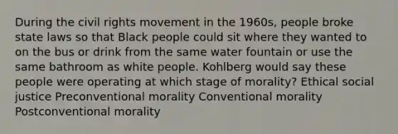 During the civil rights movement in the 1960s, people broke state laws so that Black people could sit where they wanted to on the bus or drink from the same water fountain or use the same bathroom as white people. Kohlberg would say these people were operating at which stage of morality? Ethical social justice Preconventional morality Conventional morality Postconventional morality