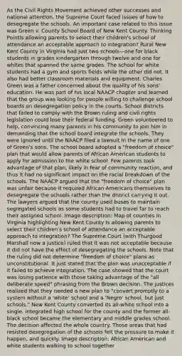 As the Civil Rights Movement achieved other successes and national attention, the Supreme Court faced issues of how to desegregate the schools. An important case related to this issue was Green v. County School Board of New Kent County. Thinking PointIs allowing parents to select their children's school of attendance an acceptable approach to integration? Rural New Kent County in Virginia had just two schools—one for black students in grades kindergarten through twelve and one for whites that spanned the same grades. The school for white students had a gym and sports fields while the other did not. It also had better classroom materials and equipment. Charles Green was a father concerned about the quality of his sons' education. He was part of his local NAACP chapter and learned that the group was looking for people willing to challenge school boards on desegregation policy in the courts. School districts that failed to comply with the Brown ruling and civil rights legislation could lose their federal funding. Green volunteered to help, convincing many parents in his community to join him in demanding that the school board integrate the schools. They were ignored until the NAACP filed a lawsuit in the name of one of Green's sons. The school board adopted a "freedom of choice" plan that would allow parents of African American students to apply for admission to the white school. Few parents took advantage of that plan, likely in fear of community reaction, and thus it had no significant impact on the racial breakdown of the schools. The NAACP argued that the "freedom of choice" plan was unfair because it required African Americans themselves to desegregate the schools rather than the district carrying it out. The lawyers argued that the county used buses to maintain segregated schools as some students had to travel far to reach their assigned school. Image description: Map of counties in Virginia highlighting New Kent County Is allowing parents to select their children's school of attendance an acceptable approach to integration? The Supreme Court (with Thurgood Marshall now a justice) ruled that it was not acceptable because it did not have the effect of desegregating the schools. Note that the ruling did not determine "freedom of choice" plans as unconstitutional. It just stated that the plan was unacceptable if it failed to achieve integration. The case showed that the court was losing patience with those taking advantage of the "all deliberate speed" phrasing from the Brown decision. The justices realized that they needed a new plan to "convert promptly to a system without a 'white' school and a 'Negro' school, but just schools." New Kent County converted its all-white school into a single, integrated high school for the county and the former all-black school became the elementary and middle grades school. The decision affected the whole country. Those areas that had resisted desegregation of the schools felt the pressure to make it happen, and quickly. Image description: African American and white students walking to school together