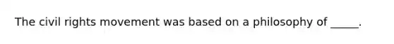 The civil rights movement was based on a philosophy of _____.