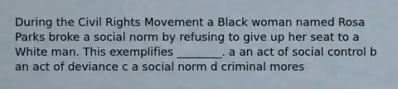 During the Civil Rights Movement a Black woman named Rosa Parks broke a social norm by refusing to give up her seat to a White man. This exemplifies ________. a an act of social control b an act of deviance c a social norm d criminal mores