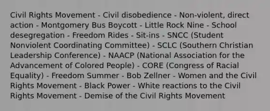 Civil Rights Movement - Civil disobedience - Non-violent, direct action - Montgomery Bus Boycott - Little Rock Nine - School desegregation - Freedom Rides - Sit-ins - SNCC (Student Nonviolent Coordinating Committee) - SCLC (Southern Christian Leadership Conference) - NAACP (National Association for the Advancement of Colored People) - CORE (Congress of Racial Equality) - Freedom Summer - Bob Zellner - Women and the Civil Rights Movement - Black Power - White reactions to the Civil Rights Movement - Demise of the Civil Rights Movement