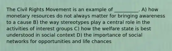 The Civil Rights Movement is an example of __________. A) how monetary resources do not always matter for bringing awareness to a cause B) the way stereotypes play a central role in the activities of interest groups C) how the welfare state is best understood in social context D) the importance of social networks for opportunities and life chances