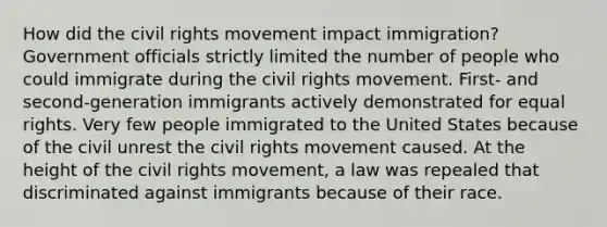 How did the civil rights movement impact immigration? Government officials strictly limited the number of people who could immigrate during the civil rights movement. First- and second-generation immigrants actively demonstrated for equal rights. Very few people immigrated to the United States because of the civil unrest the civil rights movement caused. At the height of the civil rights movement, a law was repealed that discriminated against immigrants because of their race.