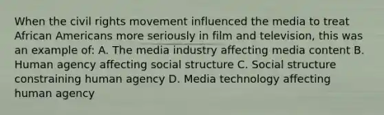 When the civil rights movement influenced the media to treat African Americans more seriously in film and television, this was an example of: A. The media industry affecting media content B. Human agency affecting social structure C. Social structure constraining human agency D. Media technology affecting human agency