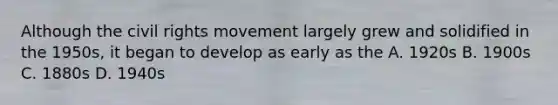Although the civil rights movement largely grew and solidified in the 1950s, it began to develop as early as the A. 1920s B. 1900s C. 1880s D. 1940s