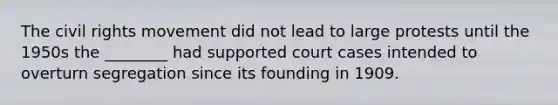 The civil rights movement did not lead to large protests until the 1950s the ________ had supported court cases intended to overturn segregation since its founding in 1909.