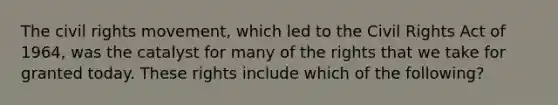 <a href='https://www.questionai.com/knowledge/kwq766eC44-the-civil-rights-movement' class='anchor-knowledge'>the <a href='https://www.questionai.com/knowledge/kkdJLQddfe-civil-rights' class='anchor-knowledge'>civil rights</a> movement</a>, which led to the Civil Rights Act of 1964, was the catalyst for many of the rights that we take for granted today. These rights include which of the following?