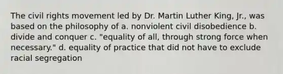 The civil rights movement led by Dr. Martin Luther King, Jr., was based on the philosophy of a. nonviolent civil disobedience b. divide and conquer c. "equality of all, through strong force when necessary." d. equality of practice that did not have to exclude racial segregation