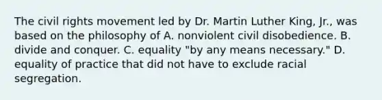 The civil rights movement led by Dr. Martin Luther King, Jr., was based on the philosophy of A. nonviolent civil disobedience. B. divide and conquer. C. equality "by any means necessary." D. equality of practice that did not have to exclude racial segregation.