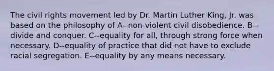 The civil rights movement led by Dr. Martin Luther King, Jr. was based on the philosophy of A--non-violent civil disobedience. B--divide and conquer. C--equality for all, through strong force when necessary. D--equality of practice that did not have to exclude racial segregation. E--equality by any means necessary.