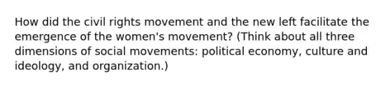 How did the civil rights movement and the new left facilitate the emergence of the women's movement? (Think about all three dimensions of social movements: political economy, culture and ideology, and organization.)