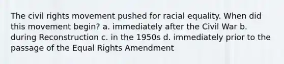 The civil rights movement pushed for racial equality. When did this movement begin? a. immediately after the Civil War b. during Reconstruction c. in the 1950s d. immediately prior to the passage of the Equal Rights Amendment