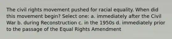 The civil rights movement pushed for racial equality. When did this movement begin? Select one: a. immediately after the Civil War b. during Reconstruction c. in the 1950s d. immediately prior to the passage of the Equal Rights Amendment