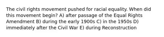 The civil rights movement pushed for racial equality. When did this movement begin? A) after passage of the Equal Rights Amendment B) during the early 1900s C) in the 1950s D) immediately after the Civil War E) during Reconstruction