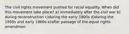 The civil rights movement pushed for racial equality. When did this movement take place? a) immediately after the civil war b) during reconstruction c)during the early 1900s d)during the 1950s and early 1960s e)after passage of the equal rights amendmen