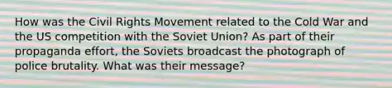 How was the Civil Rights Movement related to the Cold War and the US competition with the Soviet Union? As part of their propaganda effort, the Soviets broadcast the photograph of police brutality. What was their message?