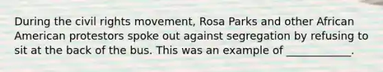 During the civil rights movement, Rosa Parks and other African American protestors spoke out against segregation by refusing to sit at the back of the bus. This was an example of ____________.