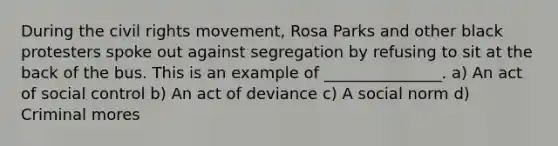 During the civil rights movement, Rosa Parks and other black protesters spoke out against segregation by refusing to sit at the back of the bus. This is an example of _______________. a) An act of social control b) An act of deviance c) A social norm d) Criminal mores